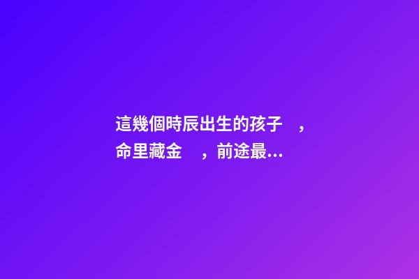 這幾個時辰出生的孩子，命里藏金，前途最光明！